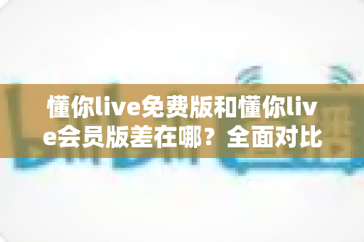 懂你live免费版和懂你live会员版差在哪?全面对比帮你选出最适合的学习方案 懂你live免费版和懂你live会员版差在哪?全面对比帮你选出最适合的学习方案