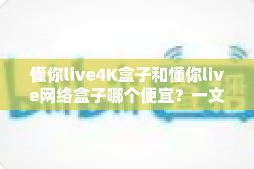 懂你live4K盒子和懂你live网络盒子哪个便宜？一文看懂价格差异与高性价比选购攻略