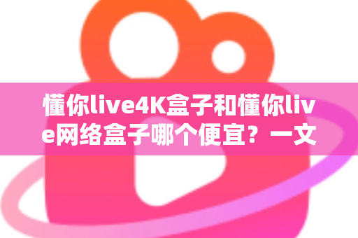 懂你live4K盒子和懂你live网络盒子哪个便宜？一文看懂价格差异与高性价比选购攻略