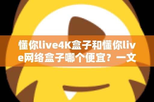 懂你live4K盒子和懂你live网络盒子哪个便宜？一文看懂价格差异与高性价比选购攻略