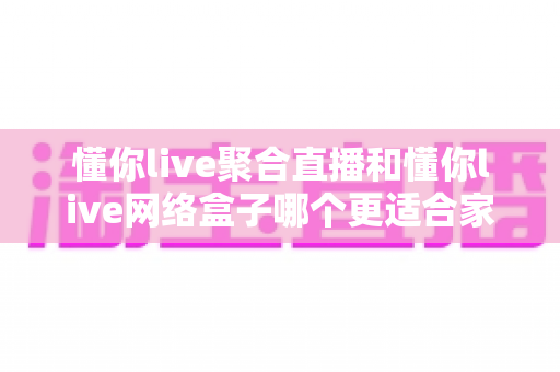 懂你live聚合直播和懂你live网络盒子哪个更适合家用?家庭观影首选方案全面解析 懂你live聚合直播和懂你live网络盒子哪个更适合家用?家庭观影首选方案全面解析
