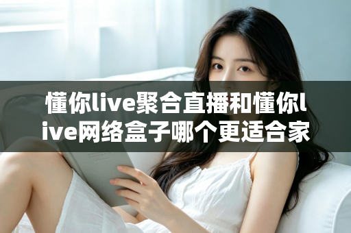 懂你live聚合直播和懂你live网络盒子哪个更适合家用?家庭观影首选方案全面解析 懂你live聚合直播和懂你live网络盒子哪个更适合家用?家庭观影首选方案全面解析