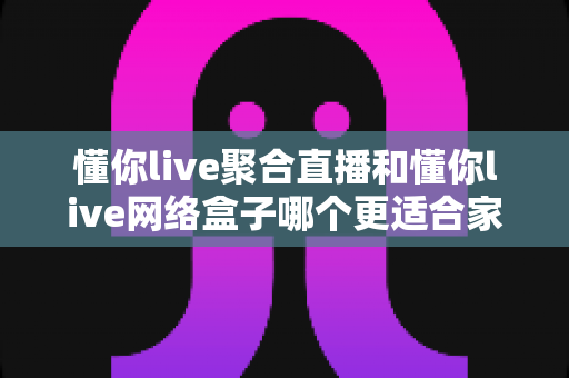 懂你live聚合直播和懂你live网络盒子哪个更适合家用？家庭观影首选方案全面解析