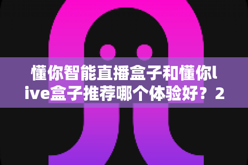 懂你智能直播盒子和懂你live盒子推荐哪个体验好？2025年最全深度对比与选购避坑指南