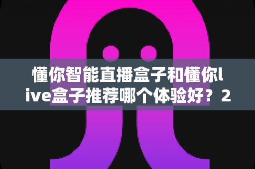 懂你智能直播盒子和懂你live盒子推荐哪个体验好？2025年最全深度对比与选购避坑指南