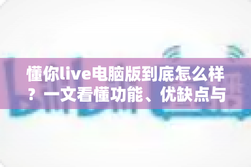 懂你live电脑版到底怎么样？一文看懂功能、优缺点与真实使用体验