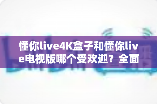 懂你live4K盒子和懂你live电视版哪个受欢迎?全面对比分析与选购指南 懂你live4K盒子和懂你live电视版哪个受欢迎?全面对比分析与选购指南