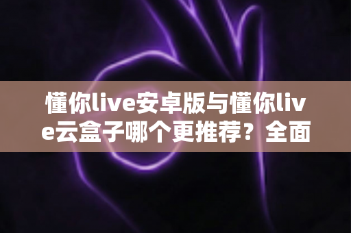 懂你live安卓版与懂你live云盒子哪个更推荐？全面对比解析帮你选出最适合的版本