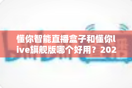 懂你智能直播盒子和懂你live旗舰版哪个好用？2024最全深度对比测评，一篇看懂怎么选