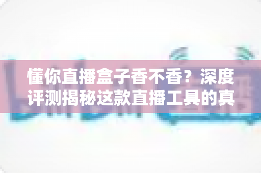懂你直播盒子香不香？深度评测揭秘这款直播工具的真实体验与优缺点
