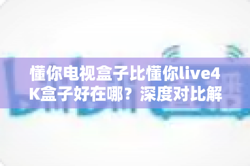 懂你电视盒子比懂你live4K盒子好在哪?深度对比解析,帮你选对不选贵 懂你电视盒子比懂你live4K盒子好在哪?深度对比解析,帮你选对不选贵