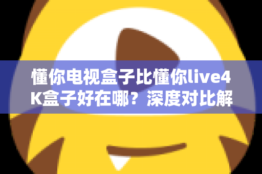 懂你电视盒子比懂你live4K盒子好在哪？深度对比解析，帮你选对不选贵