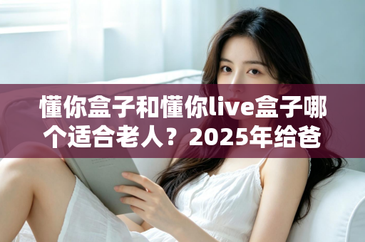 懂你盒子和懂你live盒子哪个适合老人?2025年给爸妈选电视盒子的实用指南 懂你盒子和懂你live盒子哪个适合老人?2025年给爸妈选电视盒子的实用指南