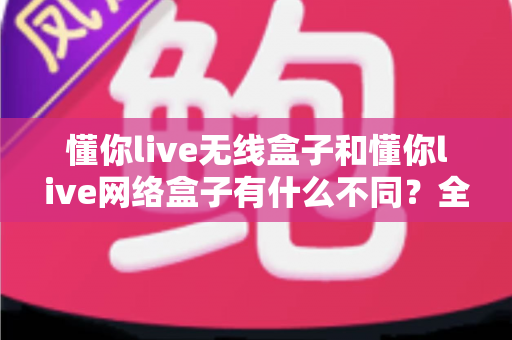 懂你live无线盒子和懂你live网络盒子有什么不同?全面解析帮你选对设备 懂你live无线盒子和懂你live网络盒子有什么不同?全面解析帮你选对设备