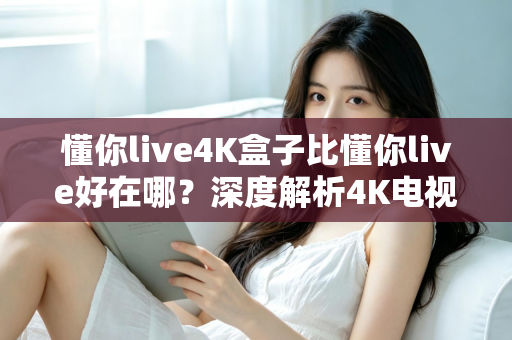 懂你live4K盒子比懂你live好在哪?深度解析4K电视盒子的核心升级与选购指南 懂你live4K盒子比懂你live好在哪?深度解析4K电视盒子的核心升级与选购指南