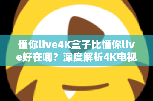 懂你live4K盒子比懂你live好在哪?深度解析4K电视盒子的核心升级与选购指南 懂你live4K盒子比懂你live好在哪?深度解析4K电视盒子的核心升级与选购指南