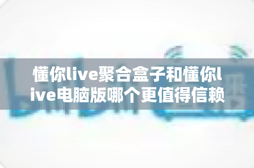 懂你live聚合盒子和懂你live电脑版哪个更值得信赖？多维度深度对比帮你做出明智选择