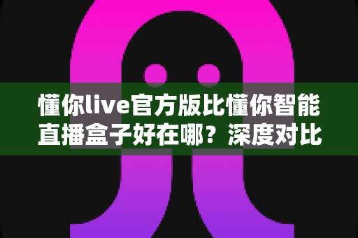 懂你live官方版比懂你智能直播盒子好在哪?深度对比解析助你选对直播工具 懂你live官方版比懂你智能直播盒子好在哪?深度对比解析助你选对直播工具