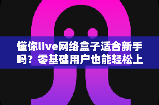 懂你live网络盒子适合新手吗？零基础用户也能轻松上手的智能电视盒全面测评指南