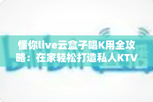 懂你live云盒子唱K用全攻略:在家轻松打造私人KTV的终极指南 懂你live云盒子唱K用全攻略:在家轻松打造私人KTV的终极指南