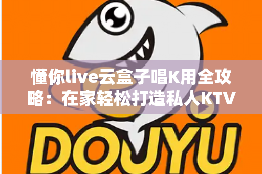 懂你live云盒子唱K用全攻略:在家轻松打造私人KTV的终极指南 懂你live云盒子唱K用全攻略:在家轻松打造私人KTV的终极指南
