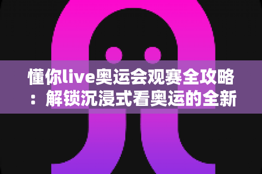 懂你live奥运会观赛全攻略：解锁沉浸式看奥运的全新体验
