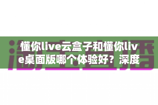 懂你live云盒子和懂你live桌面版哪个体验好？深度对比评测助你选出最适合的直播方案