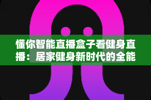 懂你智能直播盒子看健身直播：居家健身新时代的全能指南