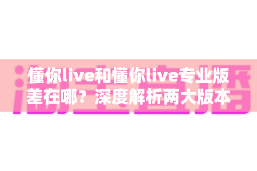 懂你live和懂你live专业版差在哪？深度解析两大版本核心差异，帮你选对版本不踩坑