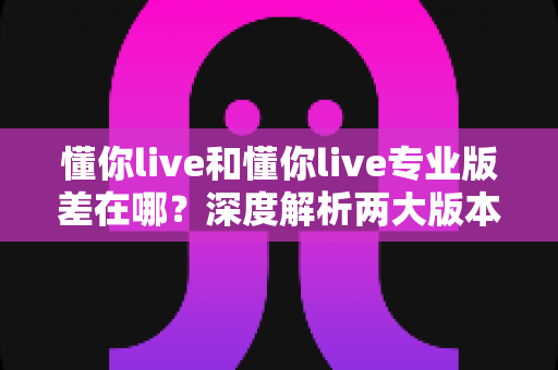 懂你live和懂你live专业版差在哪？深度解析两大版本核心差异，帮你选对版本不踩坑