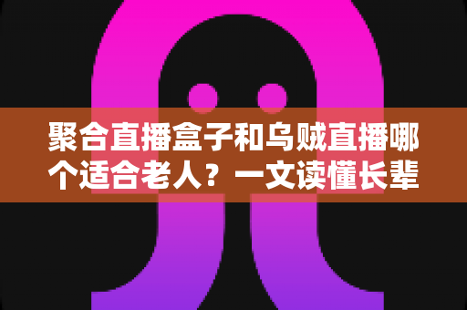 聚合直播盒子和乌贼直播哪个适合老人？一文读懂长辈观影工具的最佳选择