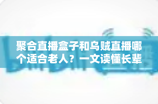 聚合直播盒子和乌贼直播哪个适合老人？一文读懂长辈观影工具的最佳选择