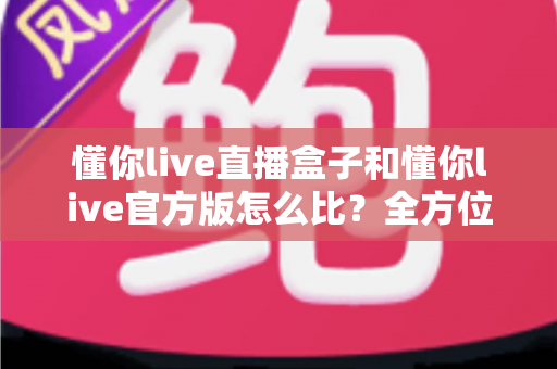 懂你live直播盒子和懂你live官方版怎么比？全方位对比评测帮你选对不踩坑