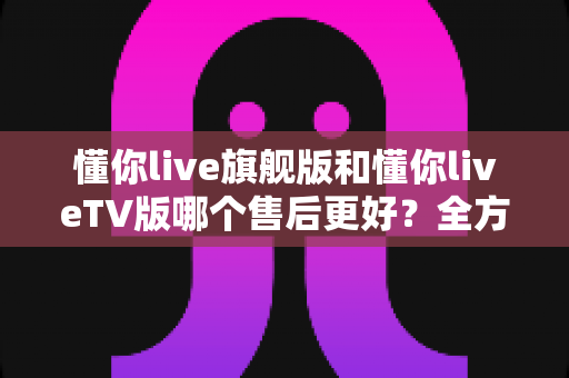 懂你live旗舰版和懂你liveTV版哪个售后更好?全方位深度对比解析,帮你选对版本不踩坑 懂你live旗舰版和懂你liveTV版哪个售后更好?全方位深度对比解析,帮你选对版本不踩坑