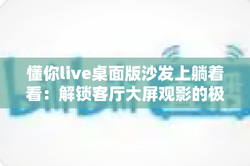 懂你live桌面版沙发上躺着看:解锁客厅大屏观影的极致舒适体验 懂你live桌面版沙发上躺着看:解锁客厅大屏观影的极致舒适体验