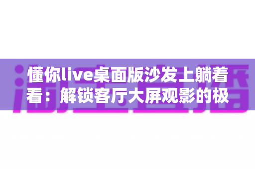 懂你live桌面版沙发上躺着看：解锁客厅大屏观影的极致舒适体验