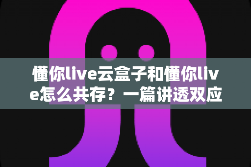 懂你live云盒子和懂你live怎么共存?一篇讲透双应用并行使用的实用指南 懂你live云盒子和懂你live怎么共存?一篇讲透双应用并行使用的实用指南