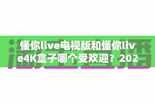 懂你live电视版和懂你live4K盒子哪个受欢迎?2025最新选购指南与深度对比分析 懂你live电视版和懂你live4K盒子哪个受欢迎?2025最新选购指南与深度对比分析