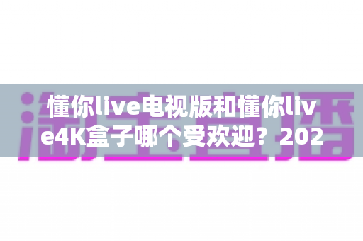 懂你live电视版和懂你live4K盒子哪个受欢迎？2025最新选购指南与深度对比分析