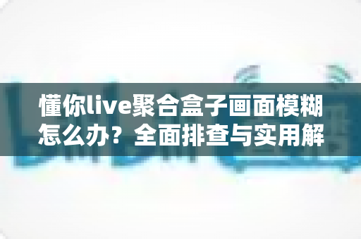 懂你live聚合盒子画面模糊怎么办?全面排查与实用解决指南助你畅享高清画质 懂你live聚合盒子画面模糊怎么办?全面排查与实用解决指南助你畅享高清画质