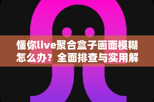 懂你live聚合盒子画面模糊怎么办？全面排查与实用解决指南助你畅享高清画质