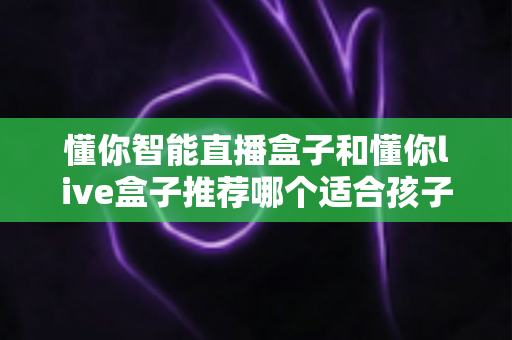 懂你智能直播盒子和懂你live盒子推荐哪个适合孩子？家长必看的选购指南与功能深度对比