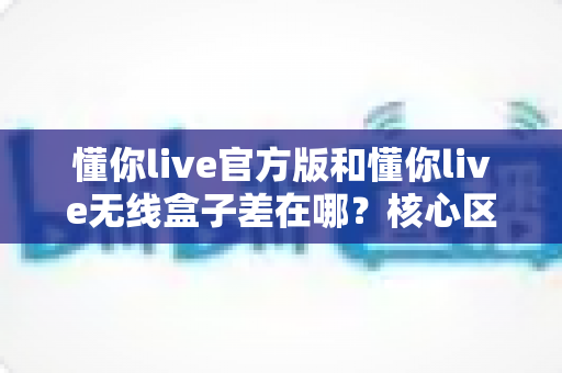 懂你live官方版和懂你live无线盒子差在哪？核心区别、适用人群与选购指南全解析
