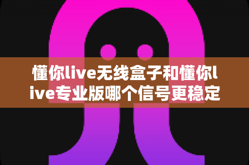 懂你live无线盒子和懂你live专业版哪个信号更稳定？深度对比解析帮你选对直播设备