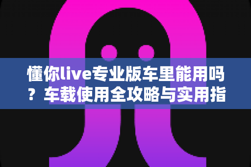 懂你live专业版车里能用吗？车载使用全攻略与实用指南详解