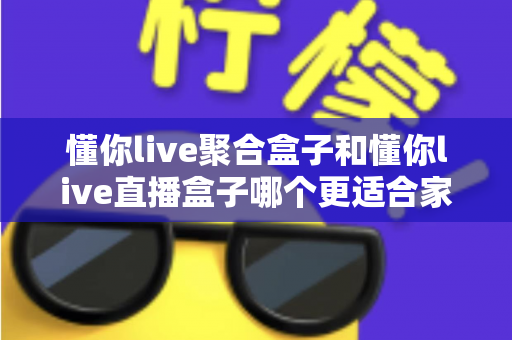 懂你live聚合盒子和懂你live直播盒子哪个更适合家用?深度对比帮你选对家用电视神器 懂你live聚合盒子和懂你live直播盒子哪个更适合家用?深度对比帮你选对家用电视神器