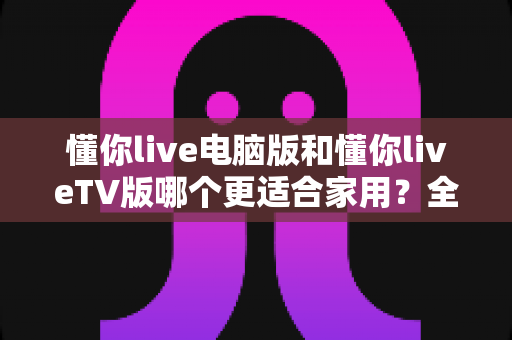 懂你live电脑版和懂你liveTV版哪个更适合家用？全方位对比评测帮你选出最佳方案