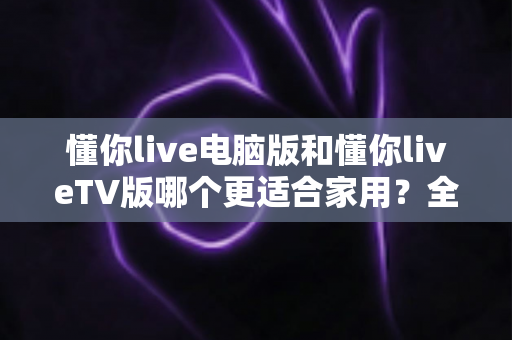 懂你live电脑版和懂你liveTV版哪个更适合家用？全方位对比评测帮你选出最佳方案