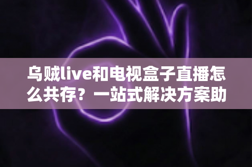 乌贼live和电视盒子直播怎么共存?一站式解决方案助你轻松实现双应用和谐运行 乌贼live和电视盒子直播怎么共存?一站式解决方案助你轻松实现双应用和谐运行