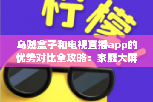乌贼盒子和电视直播app的优势对比全攻略：家庭大屏观影怎么选才不花冤枉钱？